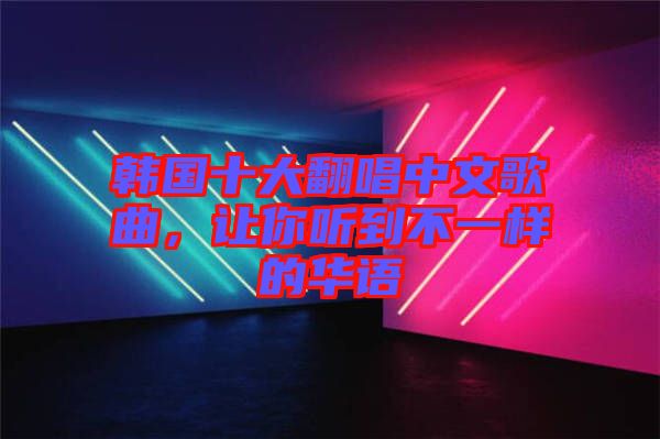 韓國十大翻唱中文歌曲，讓你聽到不一樣的華語