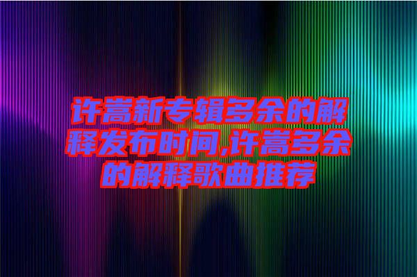 許嵩新專輯多余的解釋發布時間,許嵩多余的解釋歌曲推薦