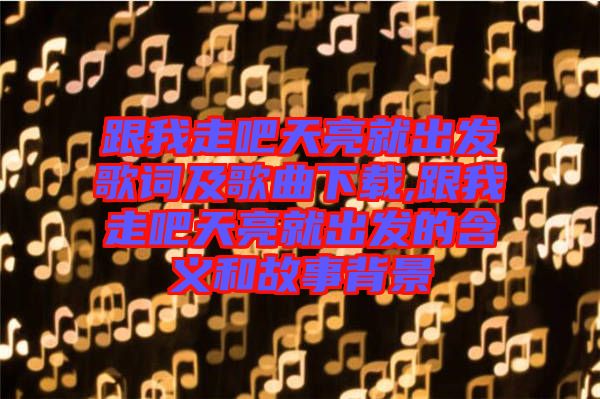 跟我走吧天亮就出發歌詞及歌曲下載,跟我走吧天亮就出發的含義和故事背景