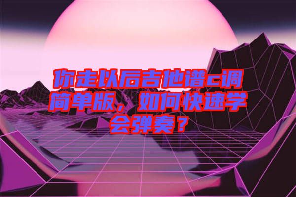 你走以后吉他譜c調簡單版，如何快速學會彈奏？