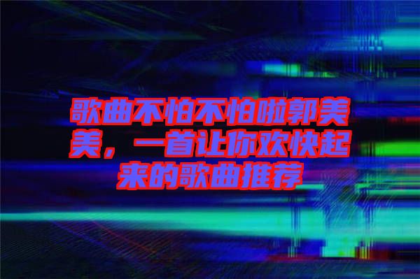 歌曲不怕不怕啦郭美美，一首讓你歡快起來的歌曲推薦