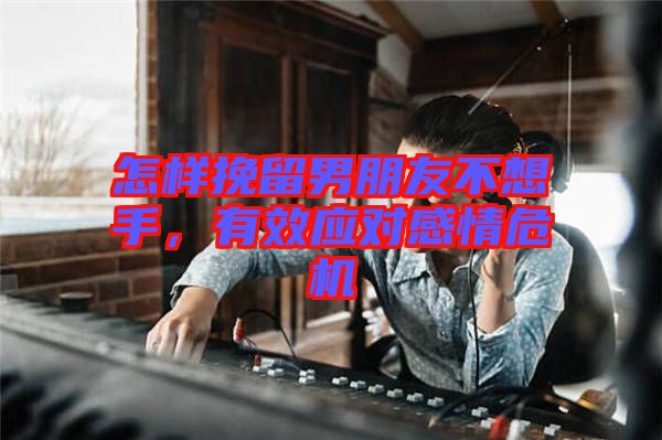 怎樣挽留男朋友不想手，有效應對感情危機