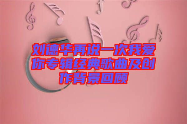 劉德華再說一次我愛你專輯經典歌曲及創作背景回顧