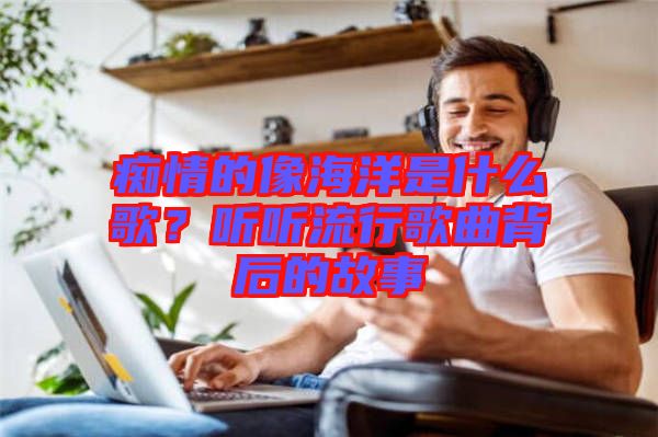 癡情的像海洋是什么歌？聽聽流行歌曲背后的故事