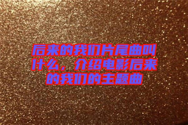 后來的我們片尾曲叫什么，介紹電影后來的我們的主題曲