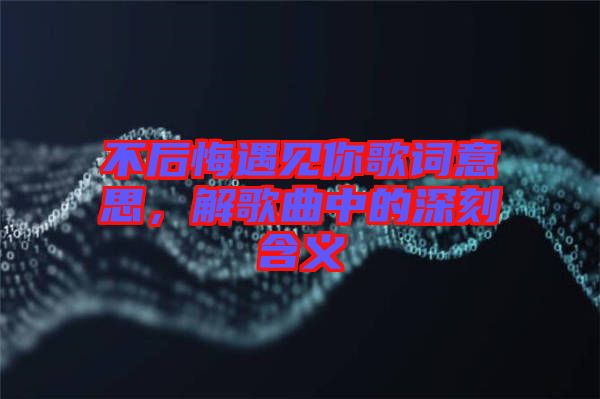 不后悔遇見你歌詞意思，解歌曲中的深刻含義