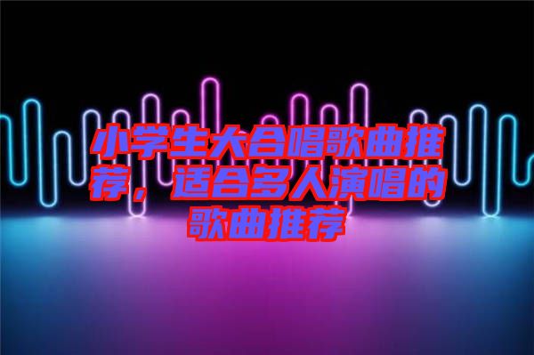 小學生大合唱歌曲推薦，適合多人演唱的歌曲推薦