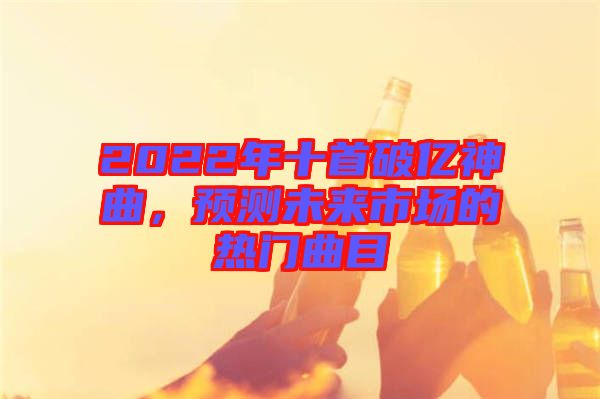 2022年十首破億神曲，預(yù)測(cè)未來(lái)市場(chǎng)的熱門(mén)曲目