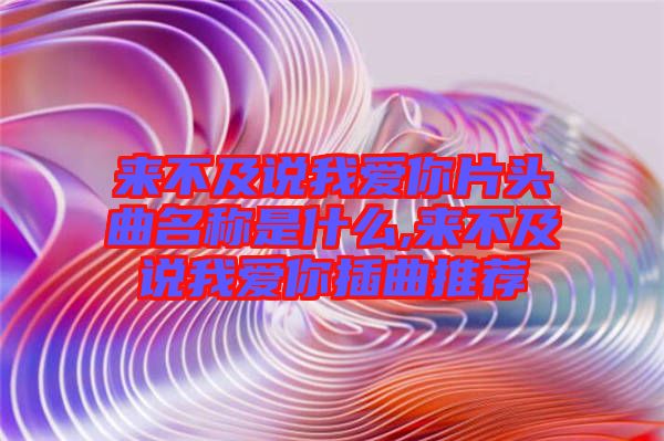 來(lái)不及說(shuō)我愛你片頭曲名稱是什么,來(lái)不及說(shuō)我愛你插曲推薦