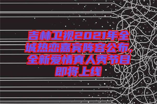 吉林衛視2021年全城熱戀嘉賓陣容公布,全新愛情真人秀節目即將上線