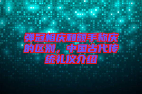 彈冠相慶和額手稱慶的區別，中國古代傳統禮儀介紹