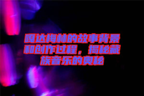 嘎達梅林的故事背景和創作過程，揭秘藏族音樂的奧秘