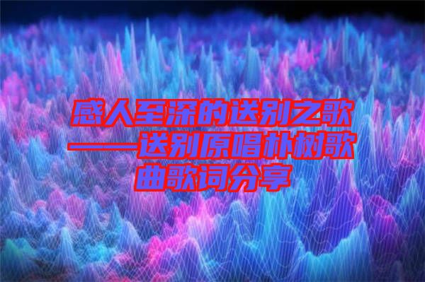 感人至深的送別之歌——送別原唱樸樹(shù)歌曲歌詞分享