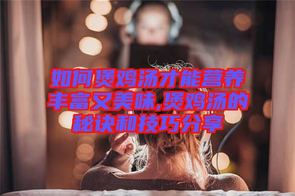 如何煲雞湯才能營養豐富又美味,煲雞湯的秘訣和技巧分享