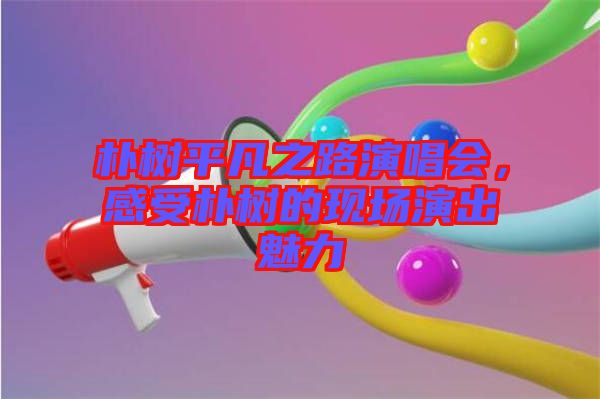 樸樹平凡之路演唱會(huì)，感受樸樹的現(xiàn)場(chǎng)演出魅力