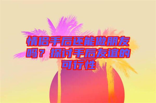 情侶手后還能做朋友嗎？探討手后友誼的可行性