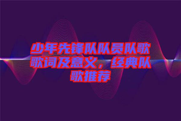 少年先鋒隊隊員隊歌歌詞及意義，經典隊歌推薦