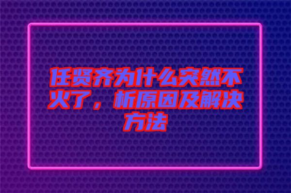 任賢齊為什么突然不火了，析原因及解決方法