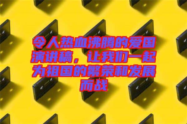 令人熱血沸騰的愛國演講稿，讓我們一起為祖國的繁榮和發展而戰