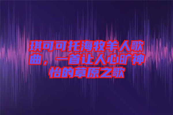 琪可可托海牧羊人歌曲，一首讓人心曠神怡的草原之歌