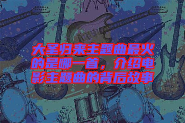 大圣歸來主題曲最火的是哪一首，介紹電影主題曲的背后故事