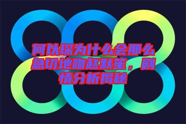 何以琛為什么會(huì)那么急切地吻趙默笙，劇情分析揭秘