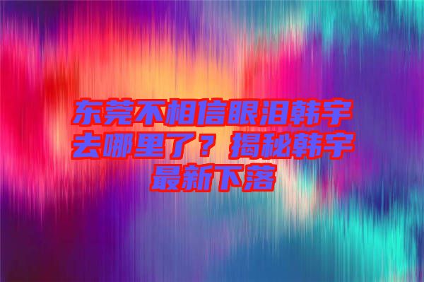 東莞不相信眼淚韓宇去哪里了？揭秘韓宇最新下落