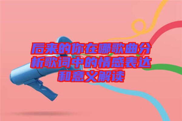 后來的你在哪歌曲分析歌詞中的情感表達和意義解讀