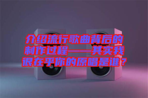 介紹流行歌曲背后的制作過程——其實我很在乎你的原唱是誰？