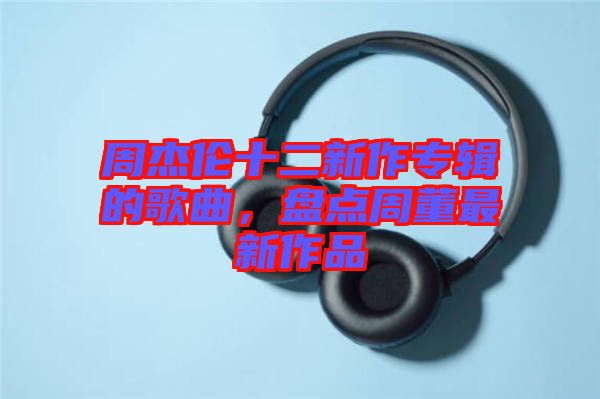 周杰倫十二新作專輯的歌曲，盤點周董最新作品