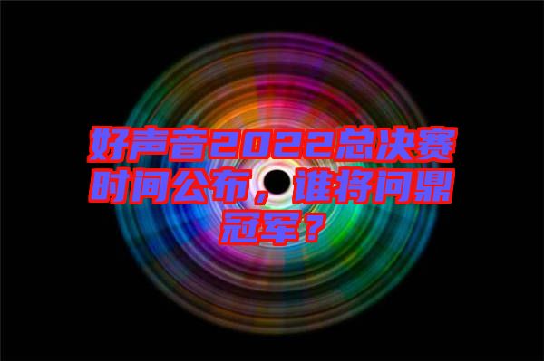 好聲音2022總決賽時間公布，誰將問鼎冠軍？