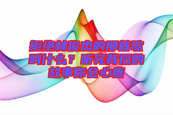 拒絕林俊杰的那首歌叫什么？聽完背后的故事你會心疼