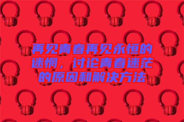 再見青春再見永恒的迷惘，討論青春迷茫的原因和解決方法