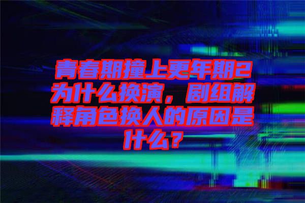 青春期撞上更年期2為什么換演，劇組解釋角色換人的原因是什么？