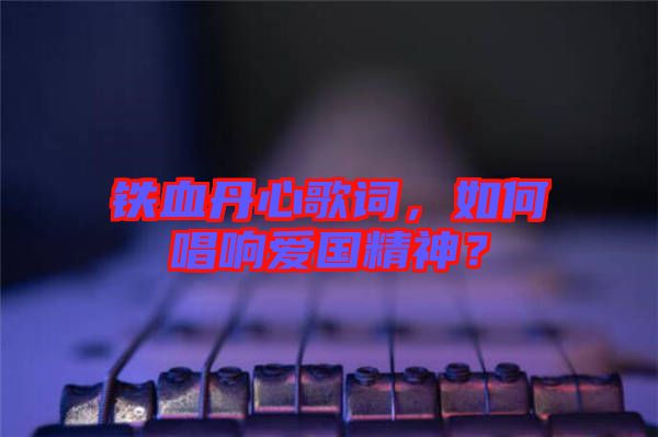 鐵血丹心歌詞，如何唱響愛(ài)國(guó)精神？