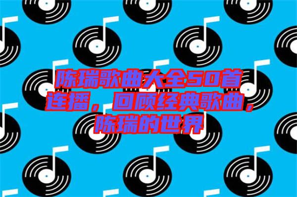 陳瑞歌曲大全50首連播，回顧經典歌曲，陳瑞的世界