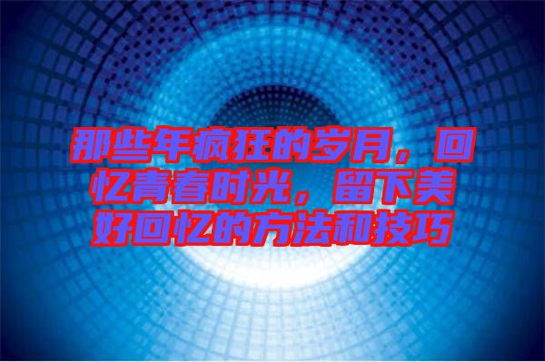 那些年瘋狂的歲月，回憶青春時光，留下美好回憶的方法和技巧