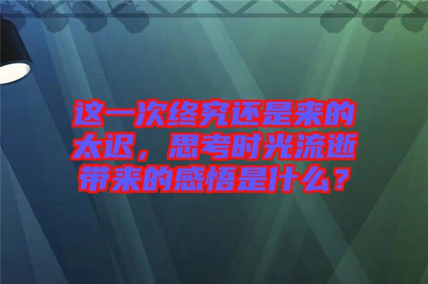 這一次終究還是來的太遲，思考時光流逝帶來的感悟是什么？