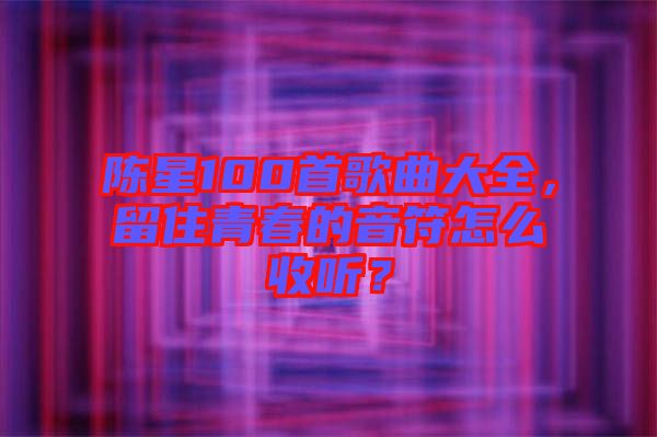 陳星100首歌曲大全，留住青春的音符怎么收聽？