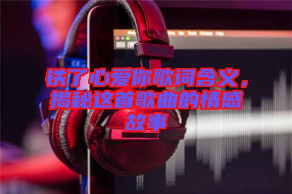 鐵了心愛你歌詞含義，揭秘這首歌曲的情感故事