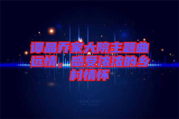 譚晶喬家大院主題曲遠情，感受濃濃的鄉村情懷