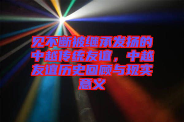 見不斷被繼承發揚的中越傳統友誼，中越友誼歷史回顧與現實意義