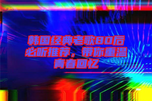 韓國經典老歌80后必聽推薦，帶你重溫青春回憶