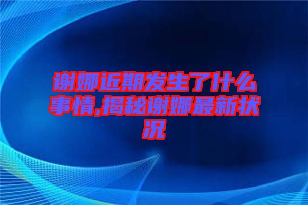 謝娜近期發(fā)生了什么事情,揭秘謝娜最新?tīng)顩r