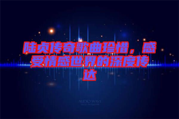 陸貞傳奇歌曲珍惜，感受情感世界的深度傳達(dá)