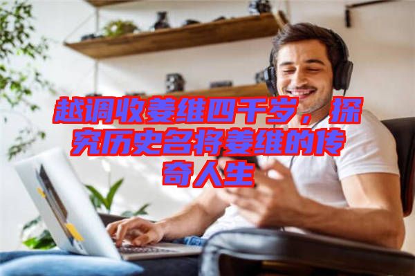 越調收姜維四千歲，探究歷史名將姜維的傳奇人生