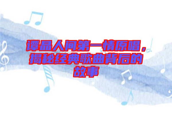 譚晶人間第一情原唱，揭秘經典歌曲背后的故事