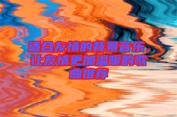 適合友情的背景音樂，讓友情更加溫暖的歌曲推薦