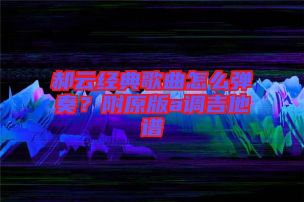 郝云經典歌曲怎么彈奏？附原版a調吉他譜