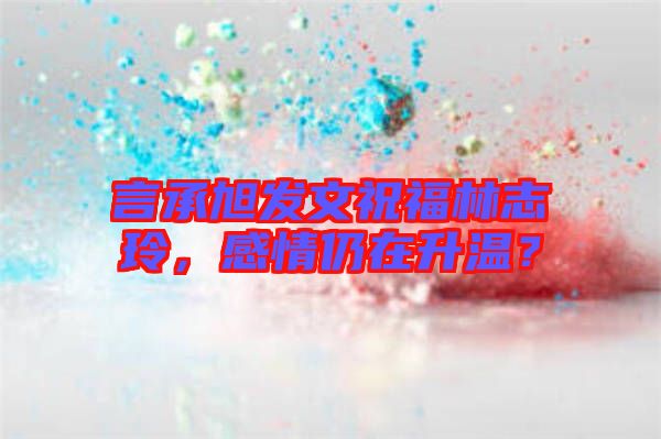 言承旭發文祝福林志玲，感情仍在升溫？